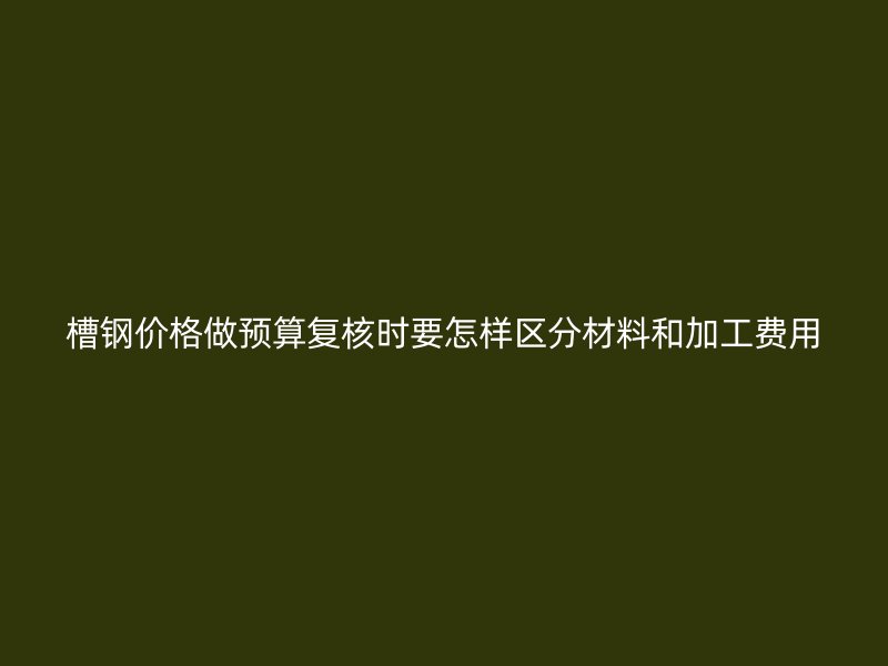 槽钢价格做预算复核时要怎样区分材料和加工费用
