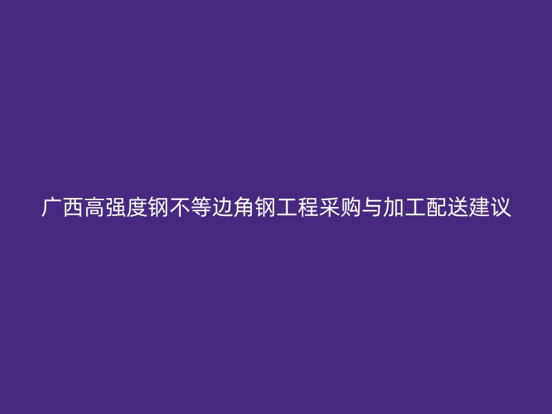 广西高强度钢不等边角钢工程采购与加工配送建议