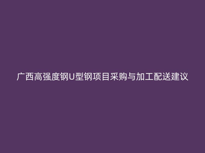 广西高强度钢U型钢项目采购与加工配送建议