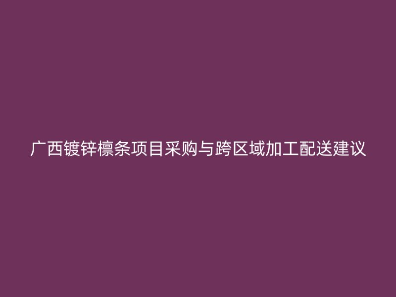 广西镀锌檩条项目采购与跨区域加工配送建议