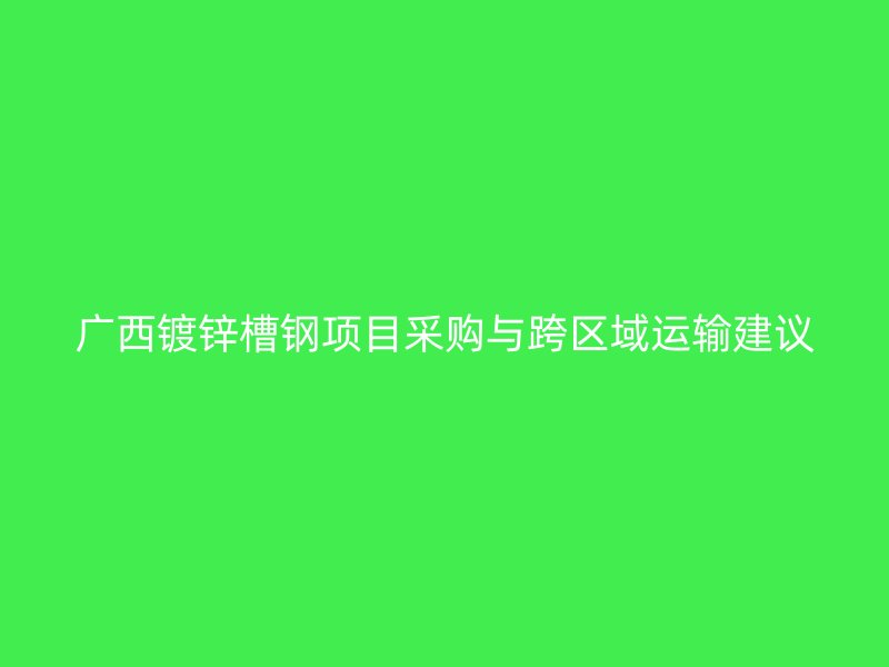 广西镀锌槽钢项目采购与跨区域运输建议