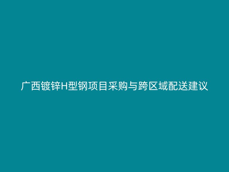 广西镀锌H型钢项目采购与跨区域配送建议