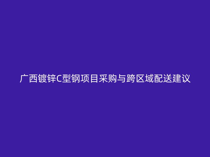 广西镀锌C型钢项目采购与跨区域配送建议