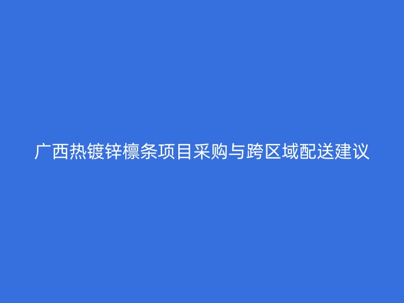 广西热镀锌檩条项目采购与跨区域配送建议