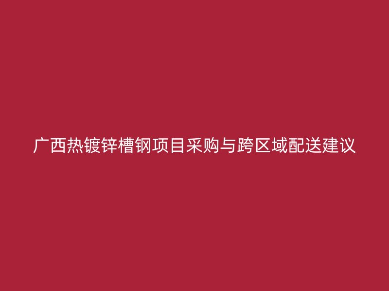 广西热镀锌槽钢项目采购与跨区域配送建议