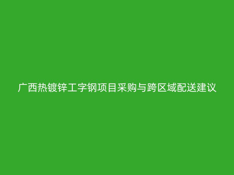 广西热镀锌工字钢项目采购与跨区域配送建议