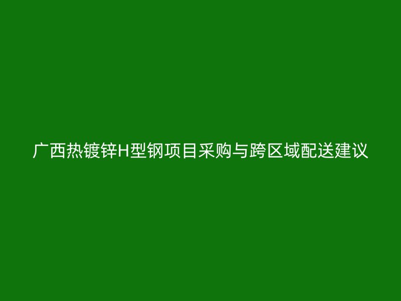 广西热镀锌H型钢项目采购与跨区域配送建议