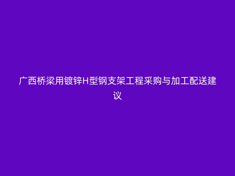 广西桥梁用镀锌H型钢支架工程采购与加工配送建议