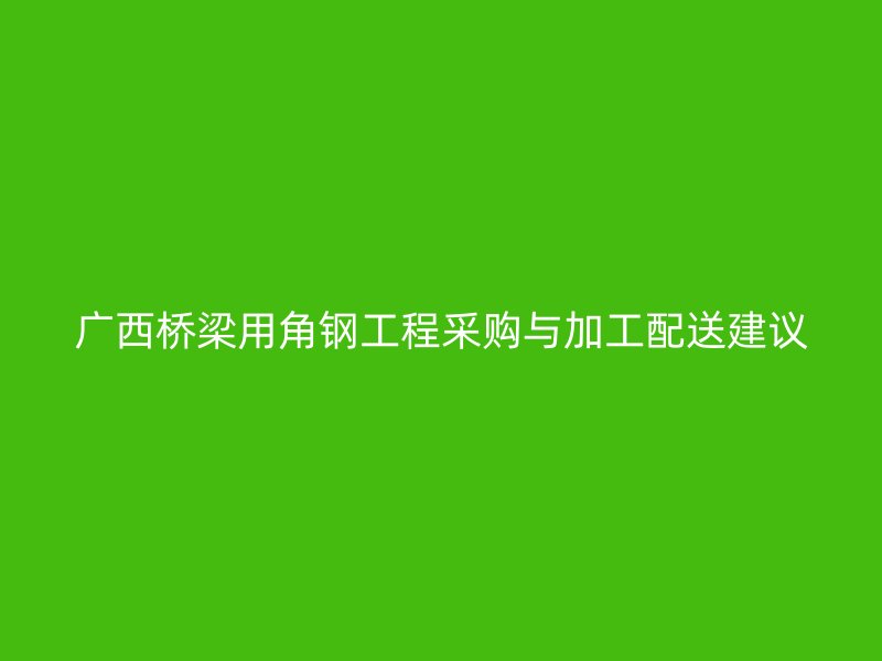 广西桥梁用角钢工程采购与加工配送建议