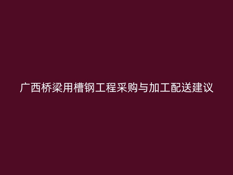 广西桥梁用槽钢工程采购与加工配送建议