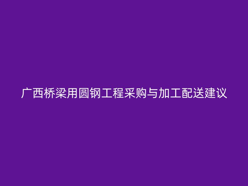 广西桥梁用圆钢工程采购与加工配送建议