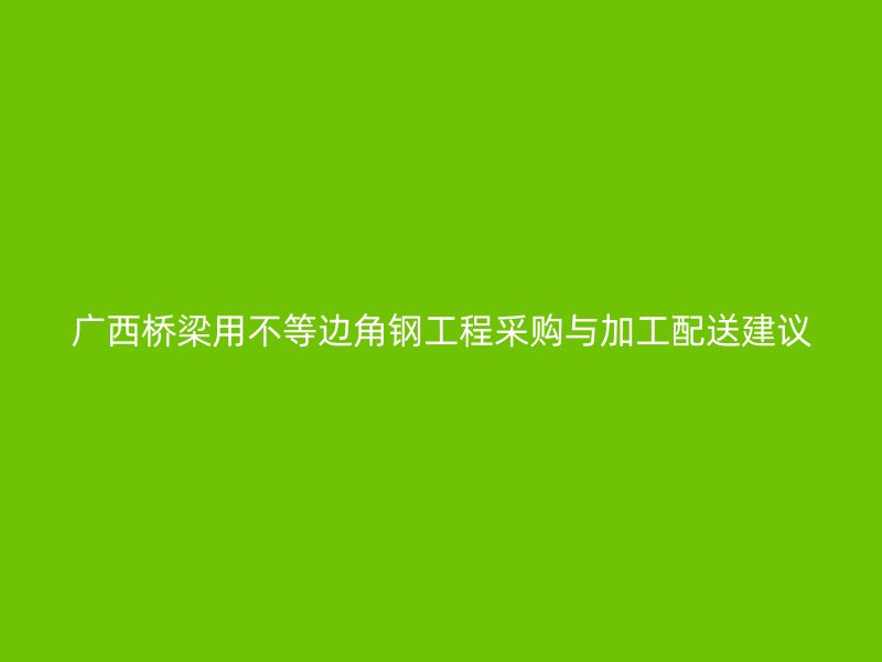 广西桥梁用不等边角钢工程采购与加工配送建议