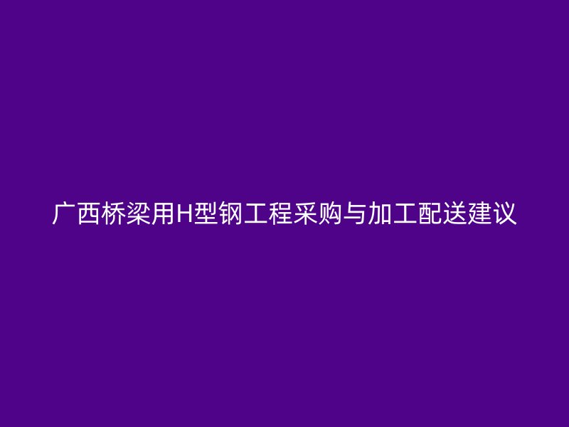 广西桥梁用H型钢工程采购与加工配送建议