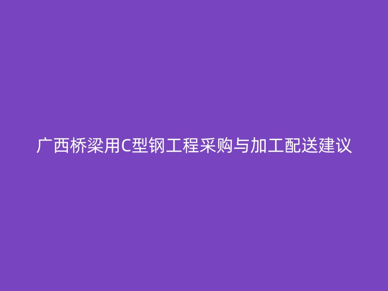 广西桥梁用C型钢工程采购与加工配送建议