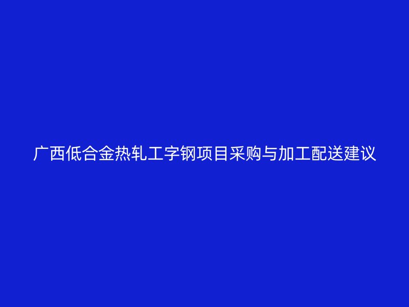 广西低合金热轧工字钢项目采购与加工配送建议