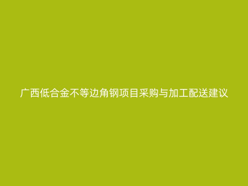 广西低合金不等边角钢项目采购与加工配送建议