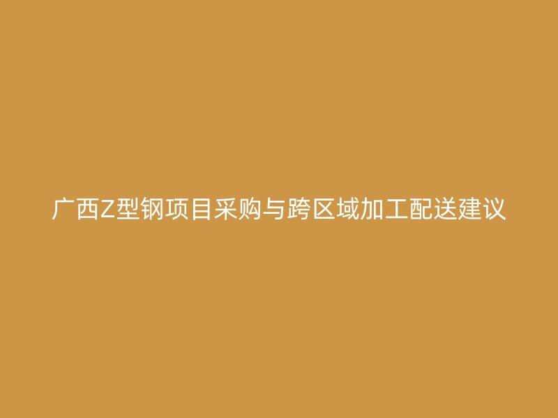 广西Z型钢项目采购与跨区域加工配送建议