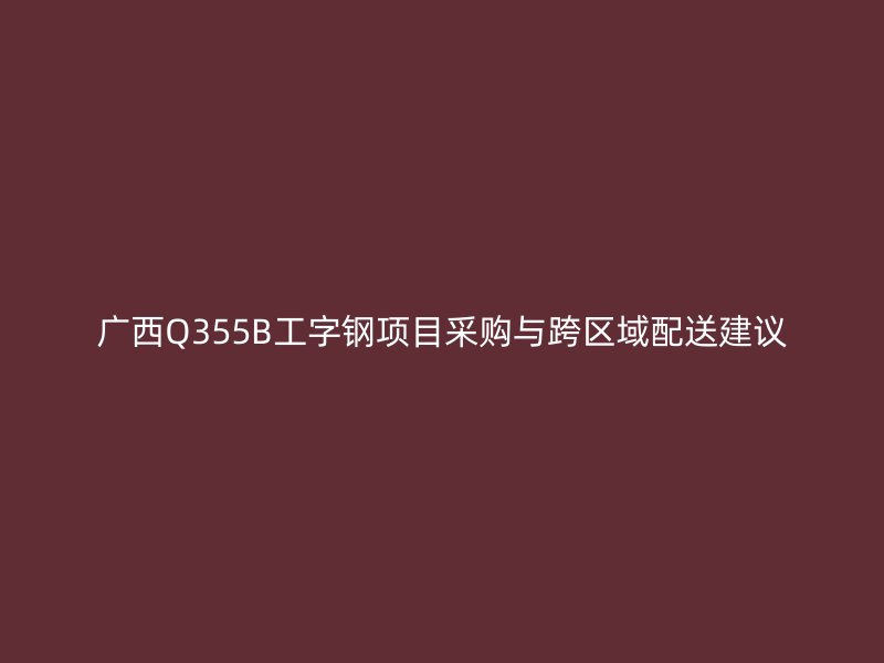 广西Q355B工字钢项目采购与跨区域配送建议