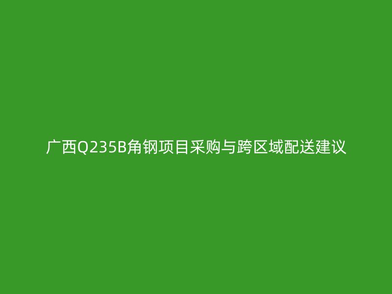 广西Q235B角钢项目采购与跨区域配送建议