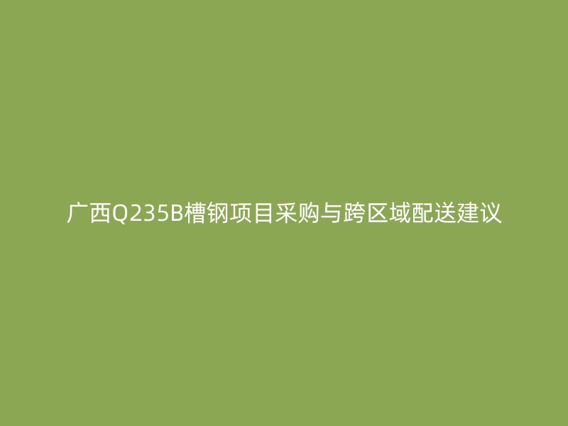 广西Q235B槽钢项目采购与跨区域配送建议