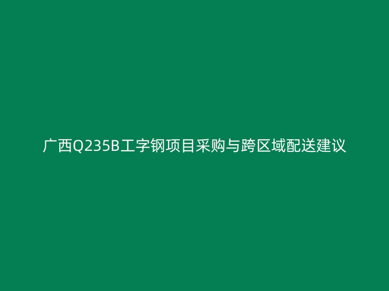 广西Q235B工字钢项目采购与跨区域配送建议