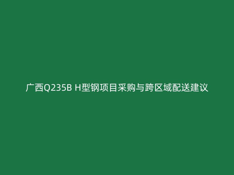 广西Q235B H型钢项目采购与跨区域配送建议