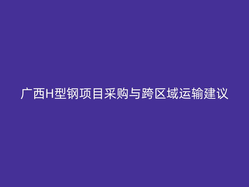 广西H型钢项目采购与跨区域运输建议