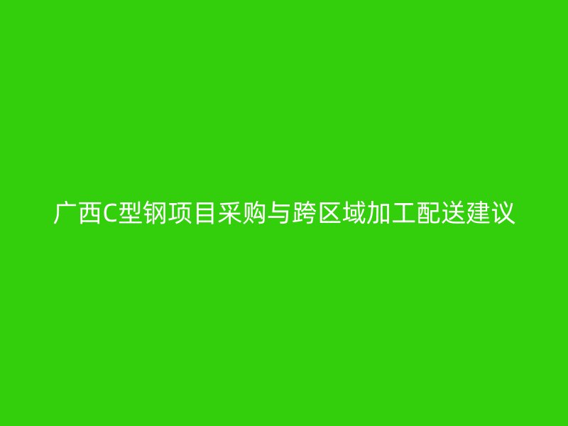 广西C型钢项目采购与跨区域加工配送建议