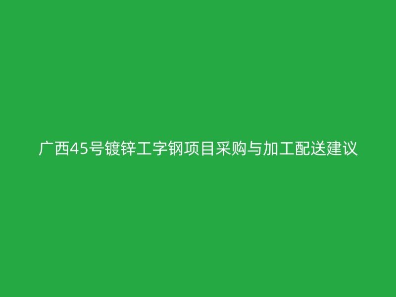 广西45号镀锌工字钢项目采购与加工配送建议