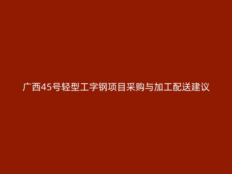 广西45号轻型工字钢项目采购与加工配送建议