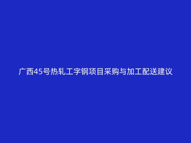 广西45号热轧工字钢项目采购与加工配送建议