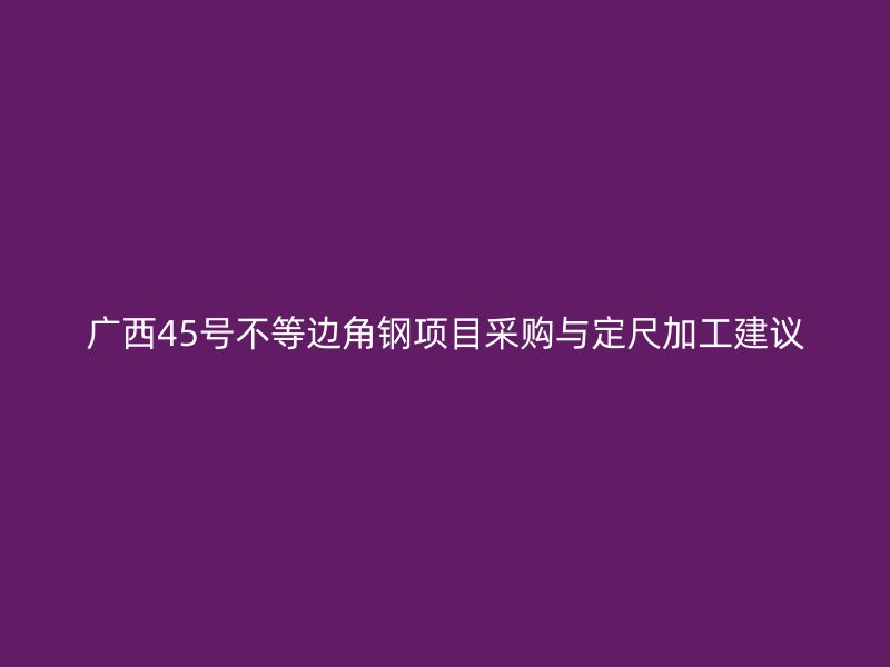 广西45号不等边角钢项目采购与定尺加工建议