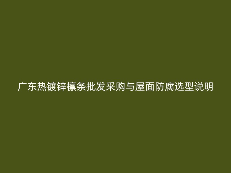 广东热镀锌檩条批发采购与屋面防腐选型说明