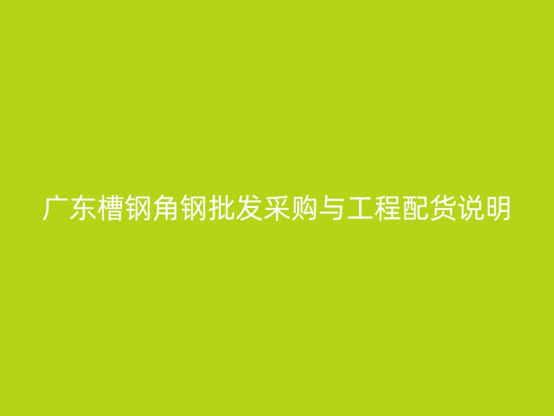 广东槽钢角钢批发采购与工程配货说明