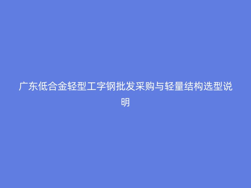 广东低合金轻型工字钢批发采购与轻量结构选型说明
