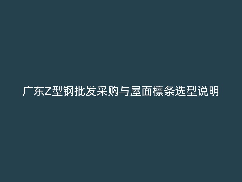 广东Z型钢批发采购与屋面檩条选型说明