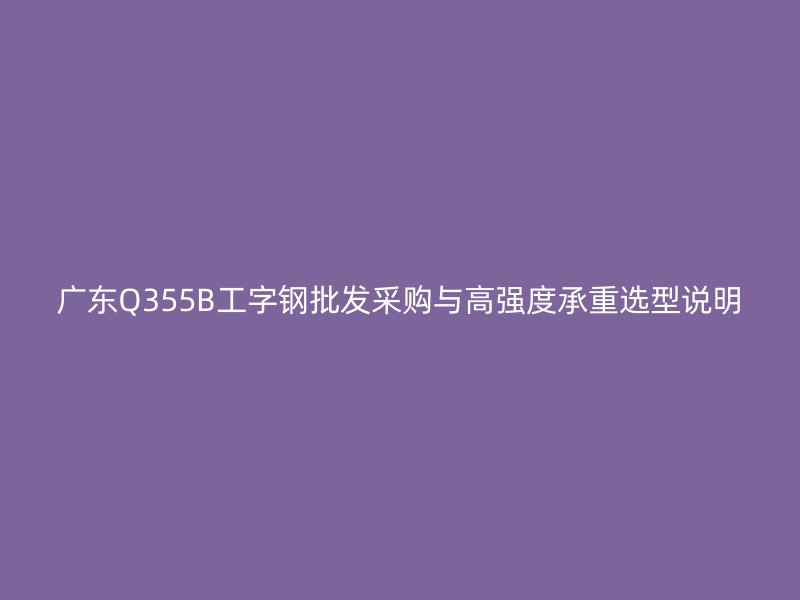 广东Q355B工字钢批发采购与高强度承重选型说明