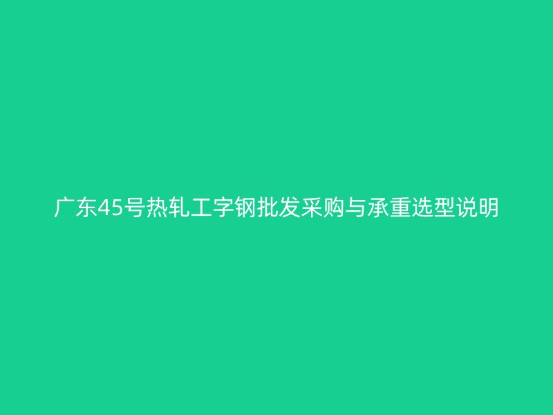 广东45号热轧工字钢批发采购与承重选型说明