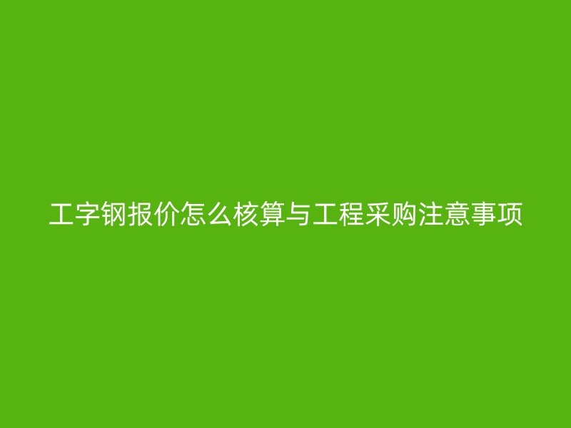 工字钢报价怎么核算与工程采购注意事项