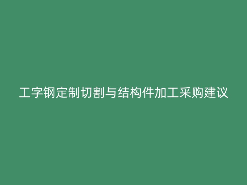 工字钢定制切割与结构件加工采购建议
