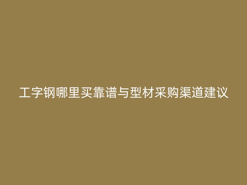 工字钢哪里买靠谱与型材采购渠道建议