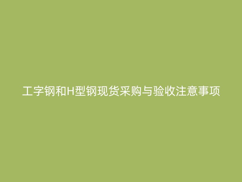工字钢和H型钢现货采购与验收注意事项
