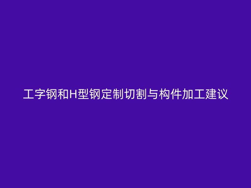 工字钢和H型钢定制切割与构件加工建议