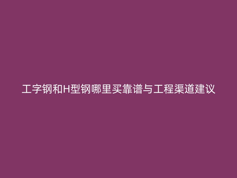 工字钢和H型钢哪里买靠谱与工程渠道建议