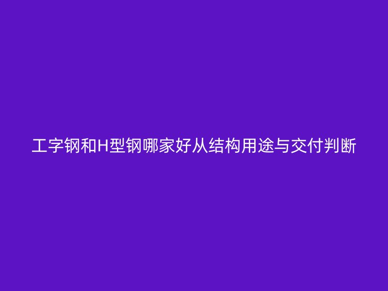 工字钢和H型钢哪家好从结构用途与交付判断
