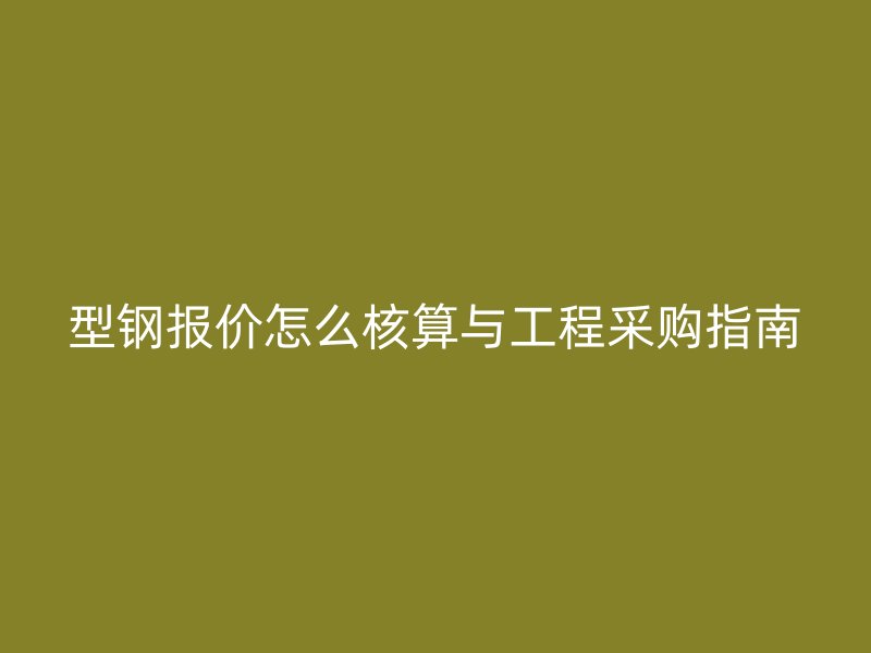 型钢报价怎么核算与工程采购指南
