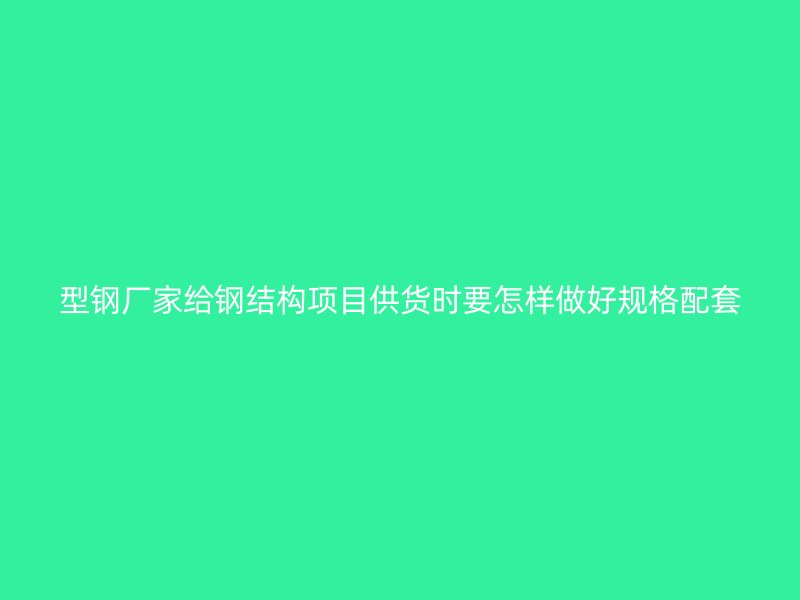 型钢厂家给钢结构项目供货时要怎样做好规格配套