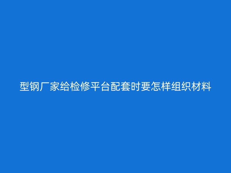 型钢厂家给检修平台配套时要怎样组织材料