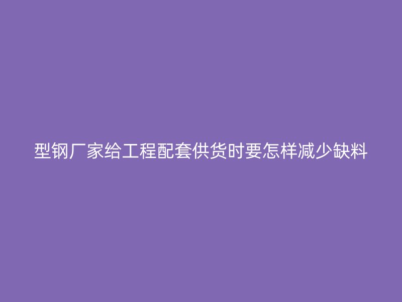 型钢厂家给工程配套供货时要怎样减少缺料