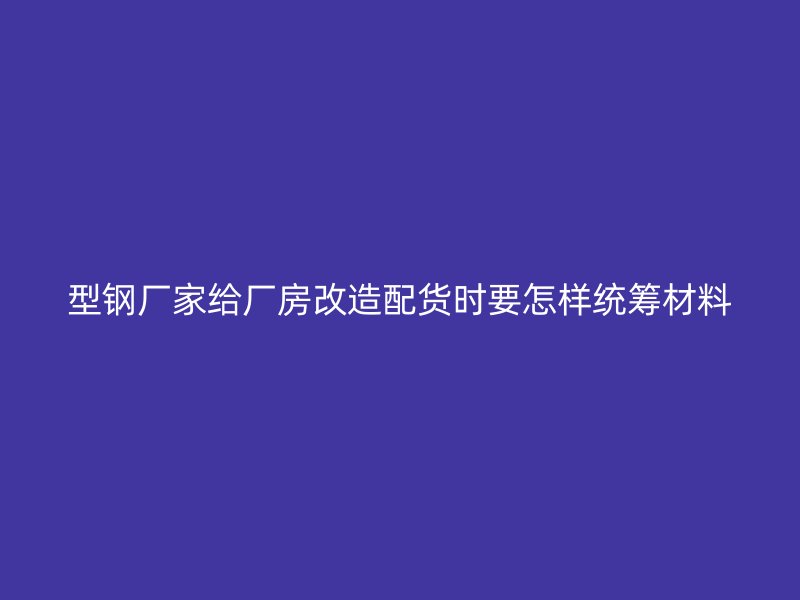 型钢厂家给厂房改造配货时要怎样统筹材料